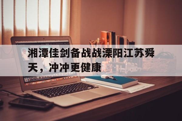 m6米乐在线官网-湘潭佳剑备战战溧阳江苏舜天，冲冲更健康的简单介绍